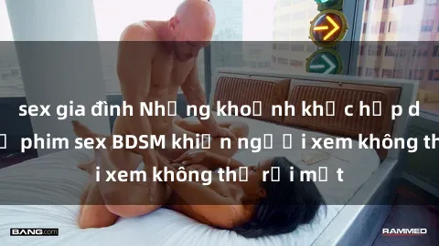 sex gia đình Những khoảnh khắc hấp dẫn trong bộ phim sex BDSM khiến người xem không thể rời mắt