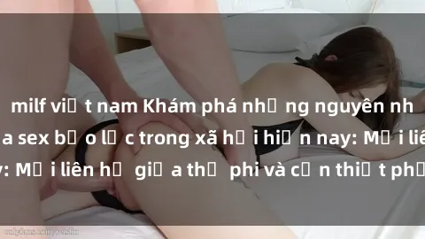 milf việt nam Khám phá những nguyên nhân và hậu quả của sex bạo lực trong xã hội hiện nay: Mối liên hệ giữa thị phi và cần thiết phải ngăn chặn.