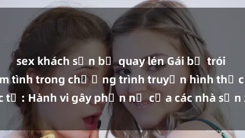 sex khách sạn bị quay lén Gái bị trói và bị ép buộc làm tình trong chương trình truyền hình thực tế: Hành vi gây phẫn nộ của các nhà sản xuất và người xem.