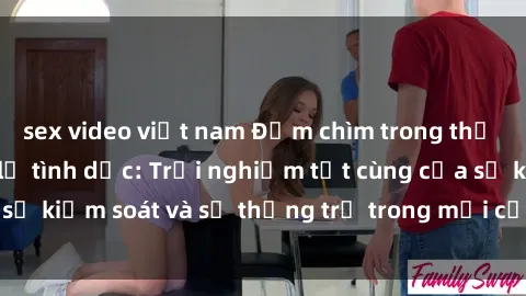 sex video việt nam Đắm chìm trong thế giới phim sex nô lệ tình dục: Trải nghiệm tột cùng của sự kiểm soát và sự thống trị trong mỗi cảnh quay mãnh liệt