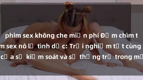 phim sex không che miễn phí Đắm chìm trong thế giới phim sex nô lệ tình dục: Trải nghiệm tột cùng của sự kiểm soát và sự thống trị trong mỗi cảnh quay mãnh liệt