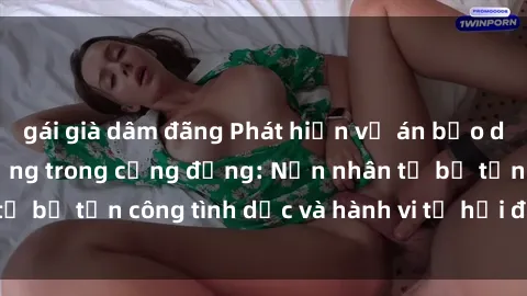 gái già dâm đãng Phát hiện vụ án bạo dâm sex gây chấn động trong cộng đồng: Nạn nhân tố bị tấn công tình dục và hành vi tệ hại được tiết lộ