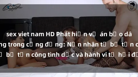 sex viet nam HD Phát hiện vụ án bạo dâm sex gây chấn động trong cộng đồng: Nạn nhân tố bị tấn công tình dục và hành vi tệ hại được tiết lộ