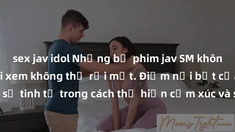 sex jav idol Những bộ phim jav SM không che khiến người xem không thể rời mắt. Điểm nổi bật của thể loại này là sự tinh tế trong cách thể hiện cảm xúc và sự hấp dẫn của những cảnh quay.