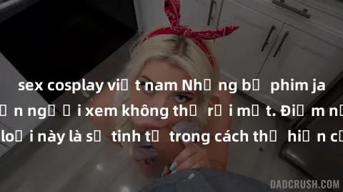 sex cosplay việt nam Những bộ phim jav SM không che khiến người xem không thể rời mắt. Điểm nổi bật của thể loại này là sự tinh tế trong cách thể hiện cảm xúc và sự hấp dẫn của những cảnh quay.