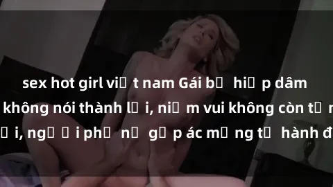 sex hot girl việt nam Gái bị hiếp dâm bạo lực: Nỗi đau không nói thành lời, niềm vui không còn tồn tại, người phụ nữ gặp ác mộng từ hành động độc ác của kẻ xấu.