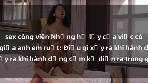 sex công viên Những hệ lụy của việc có quan hệ tình dục giữa anh em ruột: Điều gì xảy ra khi hành động cấm kỵ diễn ra trong gia đình?