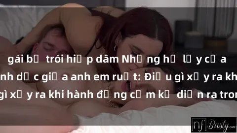 gái bị trói hiếp dâm Những hệ lụy của việc có quan hệ tình dục giữa anh em ruột: Điều gì xảy ra khi hành động cấm kỵ diễn ra trong gia đình?