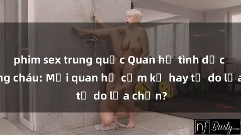 phim sex trung quốc Quan hệ tình dục giữa ông cháu: Mối quan hệ cấm kỵ hay tự do lựa chọn?