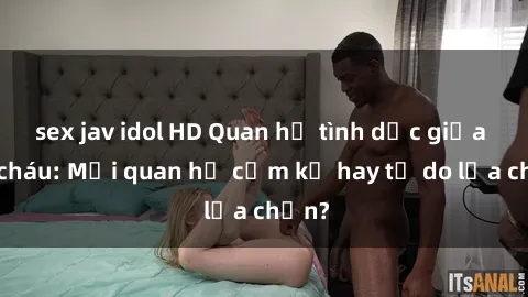 sex jav idol HD Quan hệ tình dục giữa ông cháu: Mối quan hệ cấm kỵ hay tự do lựa chọn?