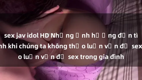 sex jav idol HD Những ảnh hưởng đến tình cảm gia đình khi chúng ta không thảo luận vấn đề sex trong gia đình