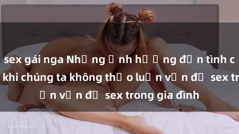 sex gái nga Những ảnh hưởng đến tình cảm gia đình khi chúng ta không thảo luận vấn đề sex trong gia đình