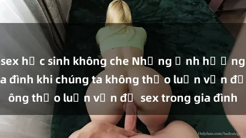 sex học sinh không che Những ảnh hưởng đến tình cảm gia đình khi chúng ta không thảo luận vấn đề sex trong gia đình