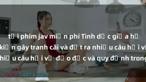 tải phim jav miễn phí Tình dục giữa họ hàng: Những sự kiện gây tranh cãi và đặt ra nhiều câu hỏi về đạo đức và quy định trong xã hội.