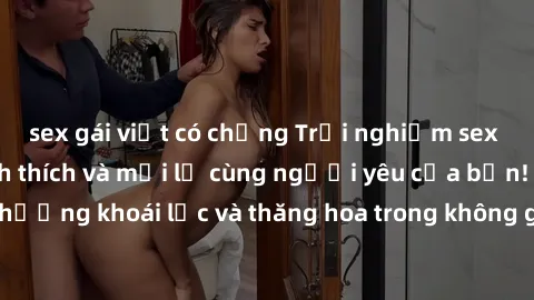sex gái việt có chồng Trải nghiệm sex phòng tắm đầy kích thích và mới lạ cùng người yêu của bạn! Tận hưởng khoái lạc và thăng hoa trong không gian tắm ấm áp và gợi cảm.