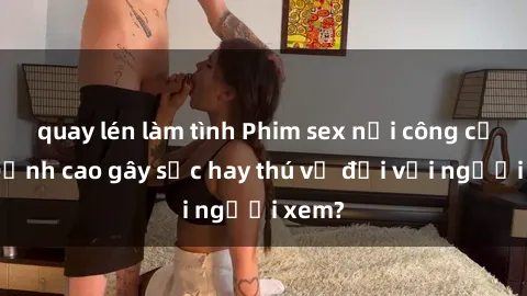quay lén làm tình Phim sex nơi công cộng: Đỉnh cao gây sốc hay thú vị đối với người xem?