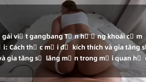 gái việt gangbang Tận hưởng khoái cảm với sex ngoài trời: Cách thức mới để kích thích và gia tăng sự lãng mạn trong mối quan hệ của bạn!