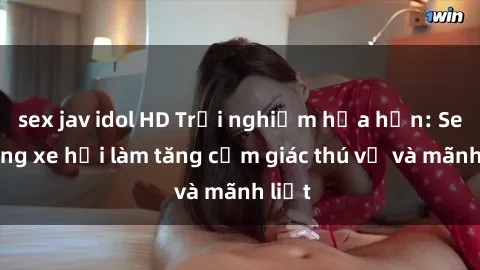 sex jav idol HD Trải nghiệm hứa hẹn: Sex trong xe hơi làm tăng cảm giác thú vị và mãnh liệt