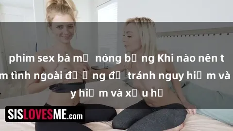 phim sex bà mẹ nóng bỏng Khi nào nên tránh làm tình ngoài đường để tránh nguy hiểm và xấu hổ