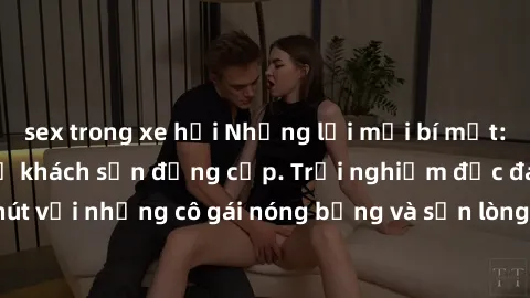 sex trong xe hơi Những lời mời bí mật: Gái Việt làm tình ở khách sạn đẳng cấp. Trải nghiệm độc đáo và cuốn hút với những cô gái nóng bỏng và sẵn lòng thỏa mãn mọi nhu cầu của bạn.