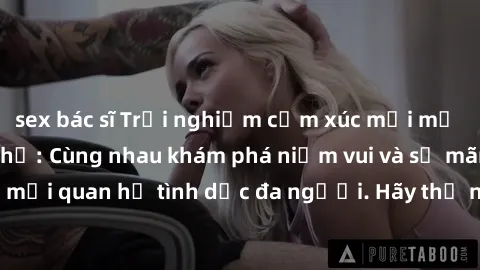 sex bác sĩ Trải nghiệm cảm xúc mới mẻ với làm tình tập thể: Cùng nhau khám phá niềm vui và sự mãnh liệt trong mối quan hệ tình dục đa người. Hãy thử ngay để biết cảm giác thú vị này!
