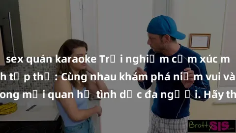 sex quán karaoke Trải nghiệm cảm xúc mới mẻ với làm tình tập thể: Cùng nhau khám phá niềm vui và sự mãnh liệt trong mối quan hệ tình dục đa người. Hãy thử ngay để biết cảm giác thú vị này!