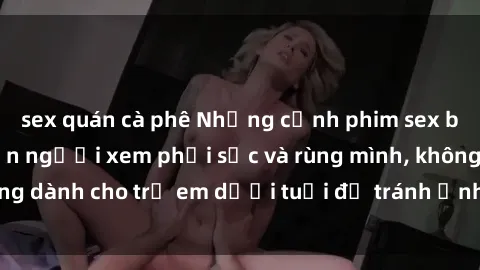 sex quán cà phê Những cảnh phim sex bạo dâm nhóm khiến người xem phải sốc và rùng mình, không dành cho trẻ em dưới tuổi để tránh ảnh hưởng tiêu cực.