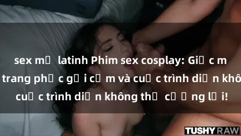 sex mỹ latinh Phim sex cosplay: Giấc mơ  cùng những bộ trang phục gợi cảm và cuộc trình diễn không thể cưỡng lại!