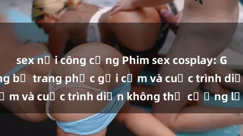 sex nơi công cộng Phim sex cosplay: Giấc mơ  cùng những bộ trang phục gợi cảm và cuộc trình diễn không thể cưỡng lại!