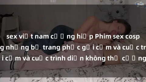 sex việt nam cưỡng hiếp Phim sex cosplay: Giấc mơ  cùng những bộ trang phục gợi cảm và cuộc trình diễn không thể cưỡng lại!