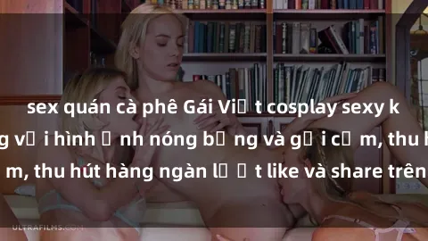 sex quán cà phê Gái Việt cosplay sexy khiến fan phát cuồng với hình ảnh nóng bỏng và gợi cảm, thu hút hàng ngàn lượt like và share trên mạng xã hội.