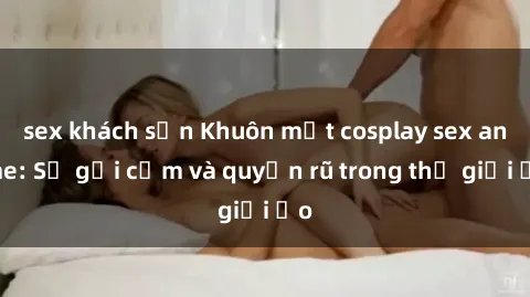sex khách sạn Khuôn mặt cosplay sex anime: Sự gợi cảm và quyến rũ trong thế giới ảo
