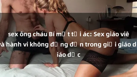 sex ông cháu Bí mật tội ác: Sex giáo viên và hành vi không đứng đắn trong giới giáo dục