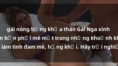 gái nóng bỏng khỏa thân Gái Nga xinh đẹp, tài năng khiến bạn phải mê mệt trong những khoảnh khắc làm tình đam mê, hứng khởi. Hãy trải nghiệm cùng họ ngay hôm nay!