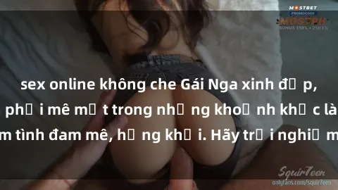 sex online không che Gái Nga xinh đẹp, tài năng khiến bạn phải mê mệt trong những khoảnh khắc làm tình đam mê, hứng khởi. Hãy trải nghiệm cùng họ ngay hôm nay!