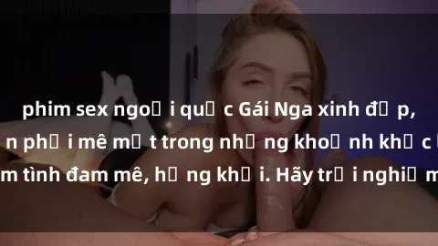 phim sex ngoại quốc Gái Nga xinh đẹp, tài năng khiến bạn phải mê mệt trong những khoảnh khắc làm tình đam mê, hứng khởi. Hãy trải nghiệm cùng họ ngay hôm nay!
