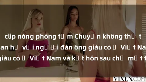clip nóng phòng tắm Chuyện không thể tin nổi: Gái Tây quan hệ với người đàn ông giàu có ở Việt Nam và kết hôn sau chỉ một tháng