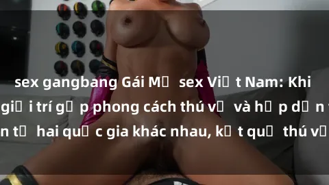 sex gangbang Gái Mỹ sex Việt Nam: Khi nền công nghiệp giải trí gặp phong cách thú vị và hấp dẫn từ hai quốc gia khác nhau, kết quả thú vị không thể bỏ qua.