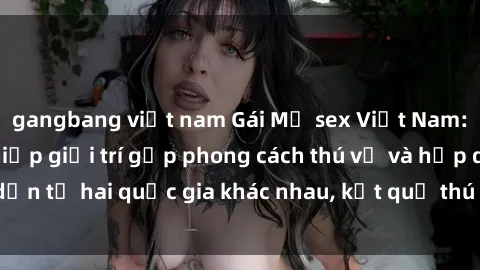 gangbang việt nam Gái Mỹ sex Việt Nam: Khi nền công nghiệp giải trí gặp phong cách thú vị và hấp dẫn từ hai quốc gia khác nhau, kết quả thú vị không thể bỏ qua.