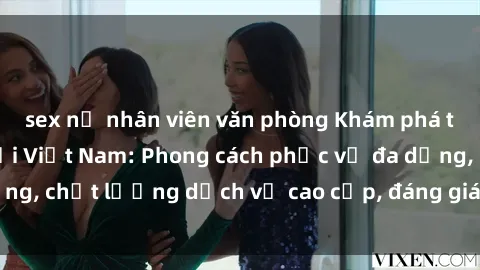 sex nữ nhân viên văn phòng Khám phá thế giới của gái gọi Việt Nam: Phong cách phục vụ đa dạng, chất lượng dịch vụ cao cấp, đáng giá mọi khoản chi phí