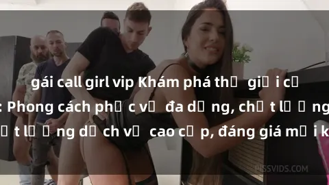 gái call girl vip Khám phá thế giới của gái gọi Việt Nam: Phong cách phục vụ đa dạng, chất lượng dịch vụ cao cấp, đáng giá mọi khoản chi phí