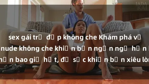 sex gái trẻ đẹp không che Khám phá vẻ đẹp gái Việt Nam nude không che khiến bạn ngẩn ngơ hơn bao giờ hết, đủ sức khiến bạn xiêu lòng đến ngất ngây