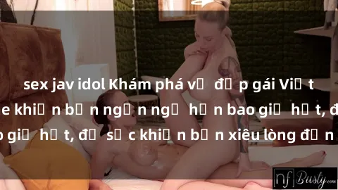 sex jav idol Khám phá vẻ đẹp gái Việt Nam nude không che khiến bạn ngẩn ngơ hơn bao giờ hết, đủ sức khiến bạn xiêu lòng đến ngất ngây