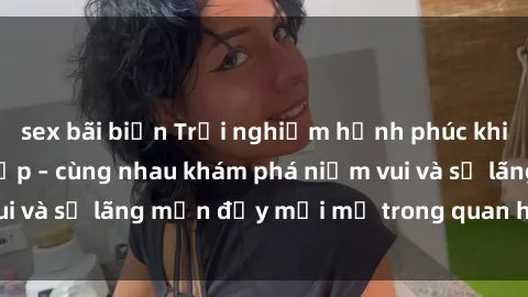 sex bãi biển Trải nghiệm hạnh phúc khi làm tình với gái đẹp – cùng nhau khám phá niềm vui và sự lãng mạn đầy mới mẻ trong quan hệ của bạn.