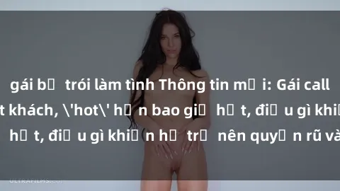 gái bị trói làm tình Thông tin mới: Gái call girl Việt Nam đắt khách, 'hot' hơn bao giờ hết, điều gì khiến họ trở nên quyến rũ và đáng chú ý?
