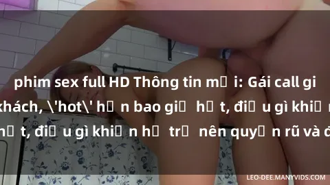 phim sex full HD Thông tin mới: Gái call girl Việt Nam đắt khách, 'hot' hơn bao giờ hết, điều gì khiến họ trở nên quyến rũ và đáng chú ý?