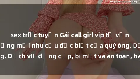 sex trực tuyến Gái call girl vip tư vấn chuyên nghiệp, đáp ứng mọi nhu cầu đặc biệt của quý ông. Dịch vụ đẳng cấp, bí mật và an toàn, hãy tìm hiểu ngay!