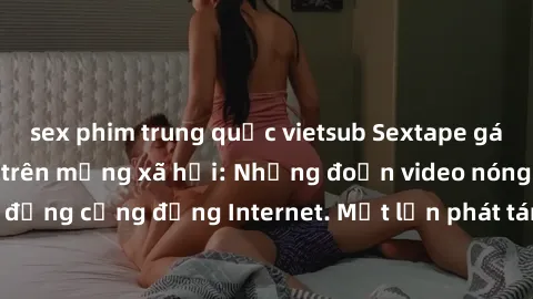 sex phim trung quốc vietsub Sextape gái Việt Nam gây sốt trên mạng xã hội: Những đoạn video nóng nực kỳ gây chấn động cộng đồng Internet. Một lần phát tán đã khiến người xem không thể rời mắt.