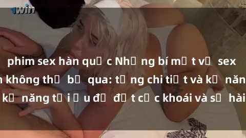 phim sex hàn quốc Những bí mật về sex người lớn mà bạn không thể bỏ qua: từng chi tiết và kỹ năng tối ưu để đạt cực khoái và sự hài lòng tối đa.