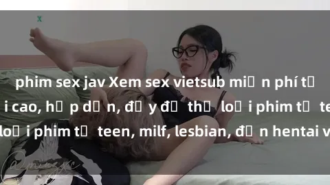phim sex jav Xem sex vietsub miễn phí tại nhà, độ phân giải cao, hấp dẫn, đầy đủ thể loại phim từ teen, milf, lesbian, đến hentai và jav.